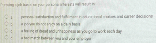 Pursuing a job based on your personal interests will result in:
a personal satisfaction and fulfillment in educational choices and career decisions
b a job you do not enjoy on a daily basis
C a feeling of dread and unhappiness as you go to work each day
d a bad match between you and your employer