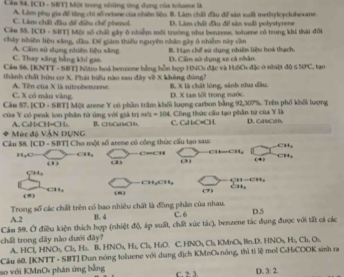 Cầu 54. [CD - SBT] Một trong những ứng dụng của toluene là
A. Làm phụ gia đề tăng chi số octane của nhiên Sệu. B. Làm chất đầu đế sản xuất methylcyclohexane.
C. Làm chất đầu đế điều chế phenol. D. Làm chất đầu để sản xuất polystyrene
Cầu 55. [CD - SBT] Một số chất gây ô nhiễm môi trường như benzene, toluene có trong khí thái đốt
cháy nhiên liệu xãng, đầu. Đế giám thiếu nguyên nhân gây ô nhiễm này cần
A. Cẩm sử dụng nhiên liệu xăng. B. Hạn chế sứ dụng nhiên liệu hoá thạch.
C. Thay xăng bằng khí gas. D. Cấm sử dụng xe cá nhân.
Câu 56, (K) NTT - SBT] Nitro hoá benzene bằng hỗn hợp HNOs đặc và HSO *  đ ặc ở nhiệt △ <550°C , tạo
thành chất hữu cơ X. Phát biểu nào sau đây về X không đúng?
A. Tên của X là nitrobenzene. B, X là chất lông, sánh như đầu.
C. X có màu vàng. D. X tan tốt trong nước.
Cầu 57.1CD-SI BTJ Một arene Y có phần trăm khối lượng carbon bằng 92,307%. Trên phố khối lượng
của Y có peak ion phân tử ủng với gi trị m 2 =104 Công thức cấu tạo phân từ của Y là
A.CaH · CH=CH_2. B. CH₃CaH4CH3. C. C₆H₅C≡CH. D. C6HsC2H5.
Mức độ VậN DUNG
Câu 58. [CD· SBT] Cho một soverline O arene có công thức cấu tạo sau:
CH_3
H_3C CH_3 C=CH CH CH_3
(1) (2) (3) (4) CH_3
CH_3
CH_2CH_3
CH-CH_3
CH_3
(5) (6) (7) 11.
Trong số các chất trên có bao nhiêu chất là đồng phân của nhau. D.5
A.2 B. 4 C. 6
Câu 59. Ở điều kiện thích hợp (nhiệt độ, áp suất, chất xúc tác), benzene tác dụng được với tất cả các
chất trong dãy nào dưới đây?
A. HCl, HNO_3,Cl_2,H_2,B.HNO_3,H_2,Cl_2,H_2O C.HNO_3,Ch,KMnO_4,Bn.D.HNO_3,H_2,Cl_2,O_2.
Câu 60. [KNTT - SBT] Đun nóng toluene với dung dịch KMnO₄ nóng, thì ti lệ mol C₆H₃COOK sinh ra
so với KMnO phản ứng bằng
C. 2:3.
D. 3:2.