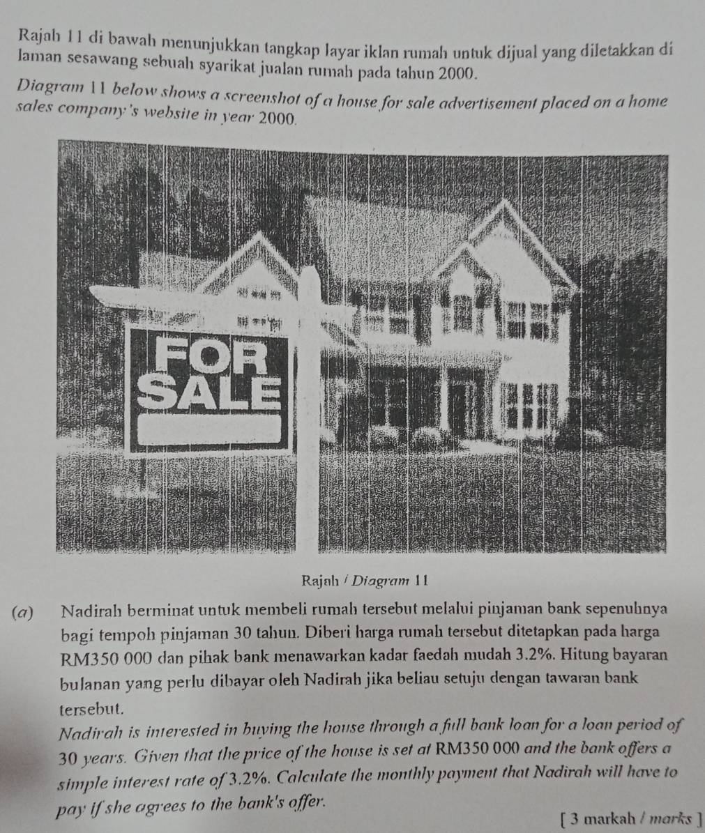 Rajah 11 di bawah menunjukkan tangkap layar iklan rumah untuk dijual yang diletakkan di 
laman sesawang sebuah syarikat jualan rumah pada tahun 2000. 
Diagram 1 below shows a screenshot of a house for sale advertisement placed on a home 
sales company's website in year 2000. 
Rajah / Diagram 11 
(@) Nadirah berminat untuk membeli rumah tersebut melalui pinjaman bank sepenuhnya 
bagi tempoh pinjaman 30 tahun. Diberi harga rumah tersebut ditetapkan pada harga
RM350 000 dan pihak bank menawarkan kadar faedah mudah 3.2%. Hitung bayaran 
bulanan yang perlu dibayar oleh Nadirah jika beliau setuju dengan tawaran bank 
tersebut. 
Nadirah is interested in buying the house through a full bank loan for a loan period of
30 years. Given that the price of the house is set at RM350 000 and the bank offers a 
simple interest rate of 3.2%. Calculate the monthly payment that Nadirah will have to 
pay if she agrees to the bank's offer. 
[ 3 markah / morks ]