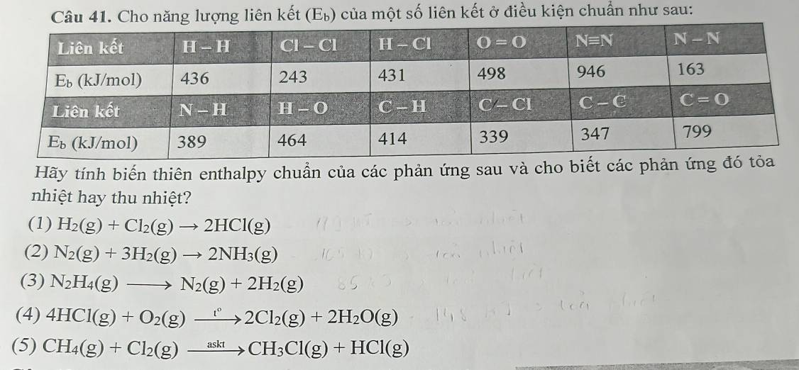 ăng lượng liên kết (Eỳ) của một số liên kết ở điều kiện chuẩn như sau:
Hãy tính biến thiên enthalpy chuẩn của các phản ứng sau và cho biết các phản
nhiệt hay thu nhiệt?
(1) H_2(g)+Cl_2(g)to 2HCl(g)
(2) N_2(g)+3H_2(g)to 2NH_3(g)
(3) N_2H_4(g)to N_2(g)+2H_2(g)
(4) 4HCl(g)+O_2(g)to 2C2Cl_2(g)+2H_2O(g)
(5) CH_4(g)+Cl_2(g)xrightarrow asktCH_3Cl(g)+HCl(g)