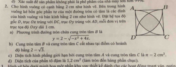 Xác suất đề sản phẩm không phải là phê phâm của nhà máy lớn hơn 99%. 
2. Cho hình vuông có cạnh bằng 2 cm như hình vẽ. Bên trong hình 
vuông kẻ bốn góc phần tư của một đường tròn có tâm là các đinh 
của hình vuông và bán kính bằng 2 cm như hình vẽ. Đặt hệ tọa độ 
gốc D, trục Ox trùng với DC, trục Oy trùng với AD, mỗi đơn vị trên 
trục tọa độ Oxy dài 1 cm. 
a) Phương trình đường tròn chứa cung tròn tâm B là
y=2-sqrt(-x^2+4x). 
b) Cung tròn tâm B và cung tròn tâm C cắt nhau tại điểm có hoành 
độ bằng 2-sqrt(3). 
c) Diện tích hình phẳng giới hạn bởi cung tròn tâm A và cung tròn tâm C là π -2cm^2. 
d) Diện tích của phần tô đậm là 1, 2cm^2 (làm tròn đến hàng phần chục). 
Hình xẽ bên đưới minh hoa một phần khu ực thiết kể đành cho các hoạt động trượt vận, patin