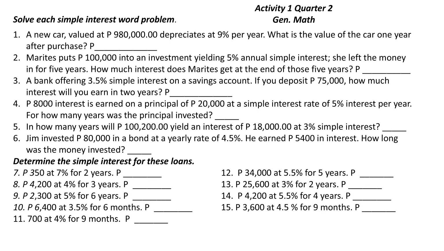 Activity 1 Quarter 2 
Solve each simple interest word problem. Gen. Math 
1. A new car, valued at P 980,000.00 depreciates at 9% per year. What is the value of the car one year
after purchase? P_ 
2. Marites puts P 100,000 into an investment yielding 5% annual simple interest; she left the money 
in for five years. How much interest does Marites get at the end of those five years? P_ 
3. A bank offering 3.5% simple interest on a savings account. If you deposit P 75,000, how much 
interest will you earn in two years? P_ 
4. P 8000 interest is earned on a principal of P 20,000 at a simple interest rate of 5% interest per year. 
For how many years was the principal invested?_ 
5. In how many years will P 100,200.00 yield an interest of P 18,000.00 at 3% simple interest?_ 
6. Jim invested P 80,000 in a bond at a yearly rate of 4.5%. He earned P 5400 in interest. How long 
was the money invested?_ 
Determine the simple interest for these loans. 
7. P 350 at 7% for 2 years. P _12. P 34,000 at 5.5% for 5 years. P_ 
8. P 4,200 at 4% for 3 years. P _13. P 25,600 at 3% for 2 years. P_ 
9. P 2,300 at 5% for 6 years. P _14. P 4,200 at 5.5% for 4 years. P_ 
10. P 6,400 at 3.5% for 6 months. P _  15. P 3,600 at 4.5 % for 9 months. P_ 
11. 700 at 4% for 9 months. P_