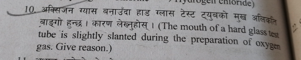 arogen chóride) 
10. अक्सिजन ग्यास बनाउँदा हाड ग्लास टेस्ट ट्युबको मुख अलिकत 
बाङ्गो हन्छ। कारण लेख्नुहोस् । (The mouth of a hard glass test 
tube is slightly slanted during the preparation of oxygen 
gas. Give reason.)