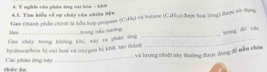 Ý nghĩa của phản ứng oxi hóa - khử 
4.1. Tìm hiễu về sự cháy của nhiên liệu 
Gas (thành phần chính là hỗn hợp propane (C_3H_8) và butane (C₄H₁) được hoá lỏng) được sử dụng 
làm_ 
trong đó các 
trong nấu nướng. 
Gas cháy trong không khí, xảy ra phản ứng_ 
_ 
hydrocarbon bị oxi hoá và oxygen bị khử, tạo thành 
_ 
và lượng nhiệt này thường được dùng đề nấu chín 
Các phản ứng này 
thức ăn.