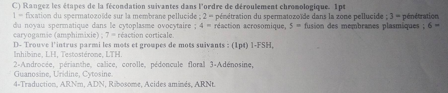 Rangez les étapes de la fécondation suivantes dans l’ordre de déroulement chronologique. 1pt
1= fixation du spermatozoïde sur la membrane pellucide ; 2= pénétration du spermatozoïde dans la zone pellucide ; 3= pénétration 
du noyau spermatique dans le cytoplasme ovocytaire ; 4= réaction acrosomique, 5= fusion des membranes plasmiques ; 6=
caryogamie (amphimixie) ; 7= réaction corticale. 
D- Trouve l’intrus parmi les mots et groupes de mots suivants : (1pt)1-FSI H. 
Inhibine, LH, Testostérone, LTH. 
2-Androcée, périanthe, calice, corolle, pédoncule floral 3-Adénosine, 
Guanosine, Uridine, Cytosine. 
4-Traduction, ARNm, ADN, Ribosome, Acides aminés, ARNt.