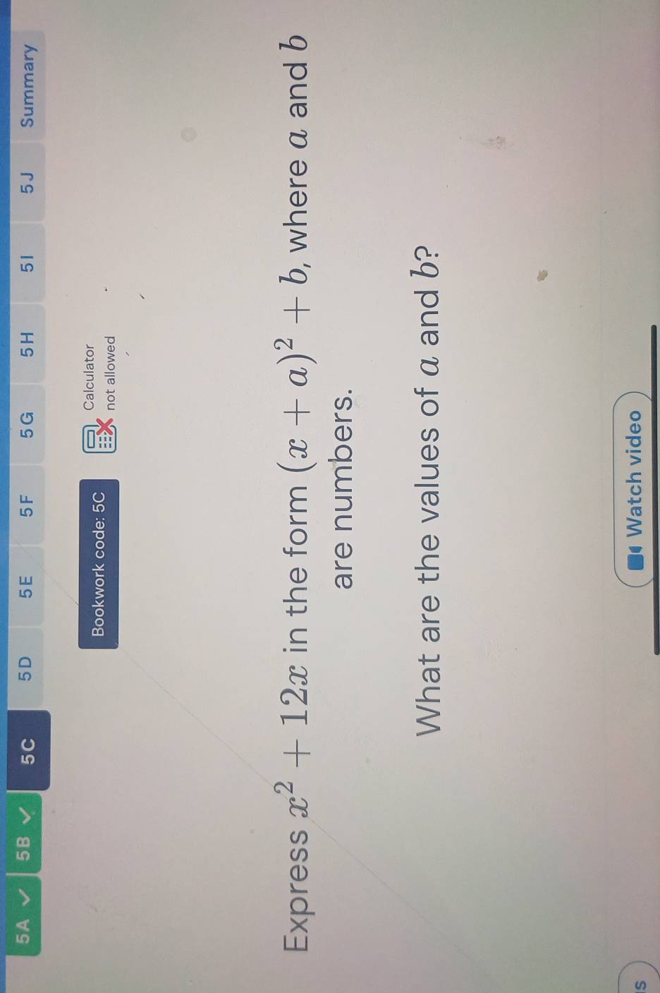 5A 5B 5C 5D 5E 5F 5 G 5H 51 5 J Summary 
Calculator 
Bookwork code: 5C 
not allowed 
Express x^2+12x in the form (x+a)^2+b , where a and b
are numbers. 
What are the values of a and b? 
S Watch video