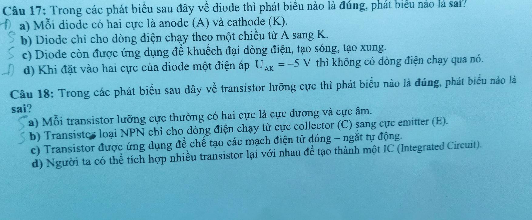 Trong các phát biểu sau đây về diode thì phát biểu nào là đúng, phát biểu nào là sai?
a) Mỗi diode có hai cực là anode (A) và cathode (K).
b) Diode chỉ cho dòng điện chạy theo một chiều từ A sang K.
c) Diode còn được ứng dụng để khuếch đại dòng điện, tạo sóng, tạo xung.
d) Khi đặt vào hai cực của diode một điện áp U_AK=-5V thì không có dòng điện chạy qua nó.
Câu 18: Trong các phát biểu sau đây về transistor lưỡng cực thì phát biểu nào là đúng, phát biểu nào là
sai?
a) Mỗi transistor lưỡng cực thường có hai cực là cực dương và cực âm.
b) Transistos loại NPN chỉ cho dòng điện chạy từ cực collector (C) sang cực emitter (E).
c) Transistor được ứng dụng để chế tạo các mạch điện tử đóng - ngắt tự động.
d) Người ta có thể tích hợp nhiều transistor lại với nhau để tạo thành một IC (Integrated Circuit).