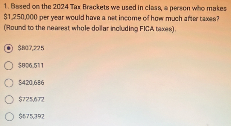 Based on the 2024 Tax Brackets we used in class, a person who makes
$1,250,000 per year would have a net income of how much after taxes?
(Round to the nearest whole dollar including FICA taxes).
$807,225
$806,511
$420,686
$725,672
$675,392