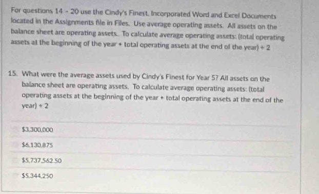 For questions 14 - 20 use the Cindy's Finest, Incorporated Word and Excel Documents
located in the Assignments file in Files. Use average operating assets. All assets on the
balance sheet are operating assets. To calculate average operating assets: (total operating
assets at the beginning of the year + total operating assets at the end of the year) + 2
15. What were the average assets used by Cindy's Finest for Year 5? All assets on the
balance sheet are operating assets. To calculate average operating assets: (total
operating assets at the beginning of the year + total operating assets at the end of the
year)÷ 2
$3,300,000
$6,130,875
$5,737,562.50
$5.344,250