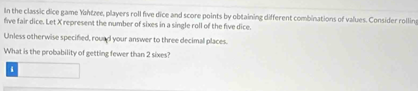 In the classic dice game Yahtzee, players roll five dice and score points by obtaining different combinations of values. Consider rolling 
five fair dice. Let X represent the number of sixes in a single roll of the fve dice. 
Unless otherwise specified, rourd your answer to three decimal places. 
What is the probability of getting fewer than 2 sixes? 
i