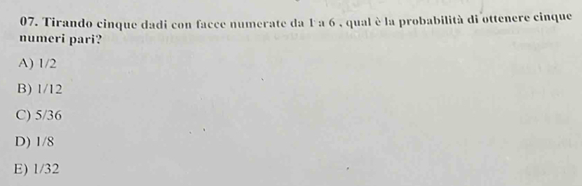 Tirando cinque dadi con facce numerate da 1 a 6 , qual è la probabilità di ottenere cinque
numeri pari?
A) 1/2
B) 1/12
C) 5/36
D) 1/8
E) 1/32