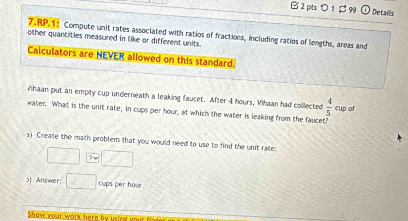 [2 pts つ 1 % 99 ① Details 
7.RP.1: Compute unit rates associated with ratios of fractions, including ratios of lengths, areas and 
other quantities measured in like or different units. 
Calculators are NEVER allowed on this standard. 
Vihaan put an empty cup underneath a leaking faucet. After 4 hours, Vihaan had collected  4/5 cup of 
water. What is the unit rate, in cups per hour, at which the water is leaking from the faucet? 
) Create the math problem that you would need to use to find the unit rate: 
? 
ɔ) Answer: cups per hour
Show your work here by using your fing