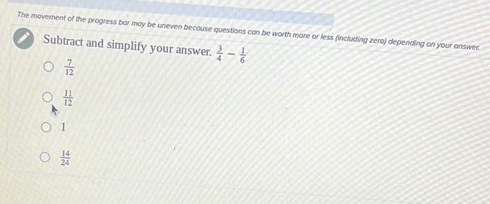 The movement of the progress bar may be uneven because questions can be worth more or less (including zero) depending on your answer.
Subtract and simplify your answer.  3/4 - 1/6 
 7/12 
 11/12 
1
 14/24 