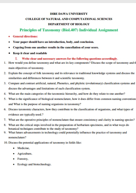 DIRE DAWA UNIVERSITY 
COLLEGE OF NATURAL AND COMPUTATIONAL SCIENCES 
DEPARTMENT OF BIOLOGY 
Principles of Taxonomy (Biol.407) Individual Assignment 
General directions: 
Your paper should have an introduction, body, and conclusion. 
Copying from one another results in the cancellation of your score. 
Keep it clear and readable 
I. Write clear and necessary answers for the following questions accordingly. 
1. How would you define taxonomy and what are its key components? Discuss the scope of taxonomy and th 
main objectives of taxonomy. 
2. Explain the concept of folk taxonomy and its relevance in traditional knowledge systems and discuss the 
similarities and differences between it and scientific taxonomy. 
3. Compare and contrast artificial, natural, Phenetics, and phyletic (evolutionary) classification systems and 
discuss the advantages and limitations of each classification system. 
4. What are the main categories of the taxonomic hierarchy, and how do they relate to one another? 
5. What is the significance of biological nomenclature, how it does differ from common naming convention 
and What is the purpose of naming organisms in taxonomy? 
6. Discuss taxonomic characters, how they contribute to the classification of organisms, and what types of 
evidence are typically used.? 
7. What are the operative principles of nomenclature that ensure consistency and clarity in naming species? 
8. What are the critical steps involved in the preparation of herbarium specimens, and in what ways do 
botanical techniques contribute to the study of taxonomy? 
9. What future advancements in technology could potentially influence the practice of taxonomy and 
nomenclature? 
10. Discuss the potential applications of taxonomy in fields like: 
Medicine, 
Agriculture, 
Forestry, 
Ecology and biotechnology.