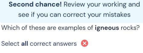 Second chance! Review your working and 
see if you can correct your mistakes 
Which of these are examples of igneous rocks? 
Select all correct answers