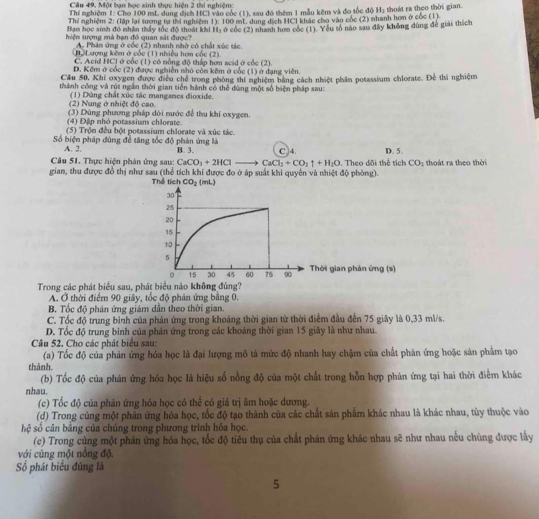 Một bạn học sinh thực hiện 2 thí nghiệm:
Thí nghiệm 1: Cho 100 mL dung dịch HCl vào cốc (1), sau đó thêm 1 mẫu kẽm và đo tốc độ H₂ thoát ra theo thời gian.
Thí nghiệm 2: (lặp lại tương tự thí nghiệm 1): 100 mL dung dịch HCl khác cho vào cốc (2) nhanh hơn ở cốc (1).
Bạn học sinh đó nhận thấy tốc độ thoát khí H₂ ở cốc (2) nhanh hơn cốc (1). Yêu tổ nào sau đây không dùng đế giải thích
hiện tượng mà bạn đó quan sát được?
A. Phản ứng ở cốc (2) nhanh nhờ có chất xúc tác.
B. Lượng kẽm ở cốc (1) nhiều hơn cốc (2).
C. Acid HC! ở cốc (1) có nổng độ thấp hơn acid ở cốc (2).
D. Kẽm ở cốc (2) được nghiền nhỏ còn kẽm ở cốc (1) ở dạng viên.
Câu 50. Khí oxygen được điều chế trong phòng thí nghiệm bằng cách nhiệt phân potassium chlorate. Để thí nghiệm
thành công và rút ngắn thời gian tiến hành có thể dùng một số biện pháp sau:
(1) Dùng chất xúc tác manganes dioxide.
(2) Nung ở nhiệt độ cao.
(3) Dùng phương pháp dòi nước để thu khí oxygen.
(4) Đập nhỏ potassium chlorate.
(5) Trộn đều bột potassium chlorate và xúc tác.
Số biện pháp dùng đề tăng tốc độ phản ứng là
A. 2. B. 3. C. 4. D. 5.
Câu 51. Thực hiện phản ứng sau: CaCO_3+2HCl_  CaCl_2+CO_2uparrow +H_2O. Theo dõi thể tích CO_2 thoát ra theo thời
gian, thu được đồ thị như sau (thể tích khí được đo ở áp suất khí quyền và nhiệt độ phòng).
Thể tích CO_2 (mL)
hời gian phản ứng (s)
Trong các phát biểu sau, phát biểu nào không đúng?
A. Ở thời điểm 90 giây, tốc độ phản ứng bằng 0.
B. Tốc độ phản ứng giảm dần theo thời gian.
C. Tốc độ trung bình của phản ứng trong khoảng thời gian từ thời điểm đầu đến 75 giây là 0,33 ml/s.
D. Tốc độ trung bình của phản ứng trong các khoảng thời gian 15 giây là như nhau.
Câu 52. Cho các phát biểu sau:
(a) Tốc độ của phản ứng hóa học là đại lượng mô tả mức độ nhanh hay chậm của chất phản ứng hoặc sản phẩm tạo
thành.
(b) Tốc độ của phản ứng hóa học là hiệu số nồng độ của một chất trong hỗn hợp phản ứng tại hai thời điểm khác
nhau.
(c) Tốc độ của phản ứng hóa học có thể có giá trị âm hoặc dương.
(d) Trong cùng một phản ứng hóa học, tốc độ tạo thành của các chất sản phẩm khác nhau là khác nhau, tùy thuộc vào
sệ số cân bằng của chúng trong phương trình hóa học.
(c) Trong cùng một phản ứng hóa học, tốc độ tiêu thụ của chất phản ứng khác nhau sẽ như nhau nếu chúng được lấy
với cùng một nồng độ.
Số phát biểu đúng là
5