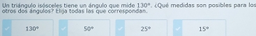 Un triángulo isósceles tiene un ángulo que mide 130° ¿Qué medidas son posibles para los
otros dos ángulos? Elija todas las que correspondan.
130° 50° 25° 15°