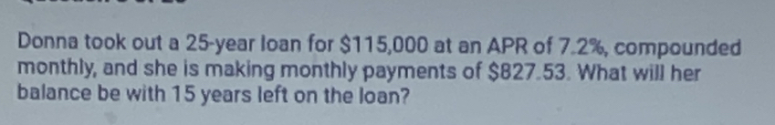 Donna took out a 25-year loan for $115,000 at an APR of 7.2%, compounded 
monthly, and she is making monthly payments of $827.53. What will her 
balance be with 15 years left on the loan?