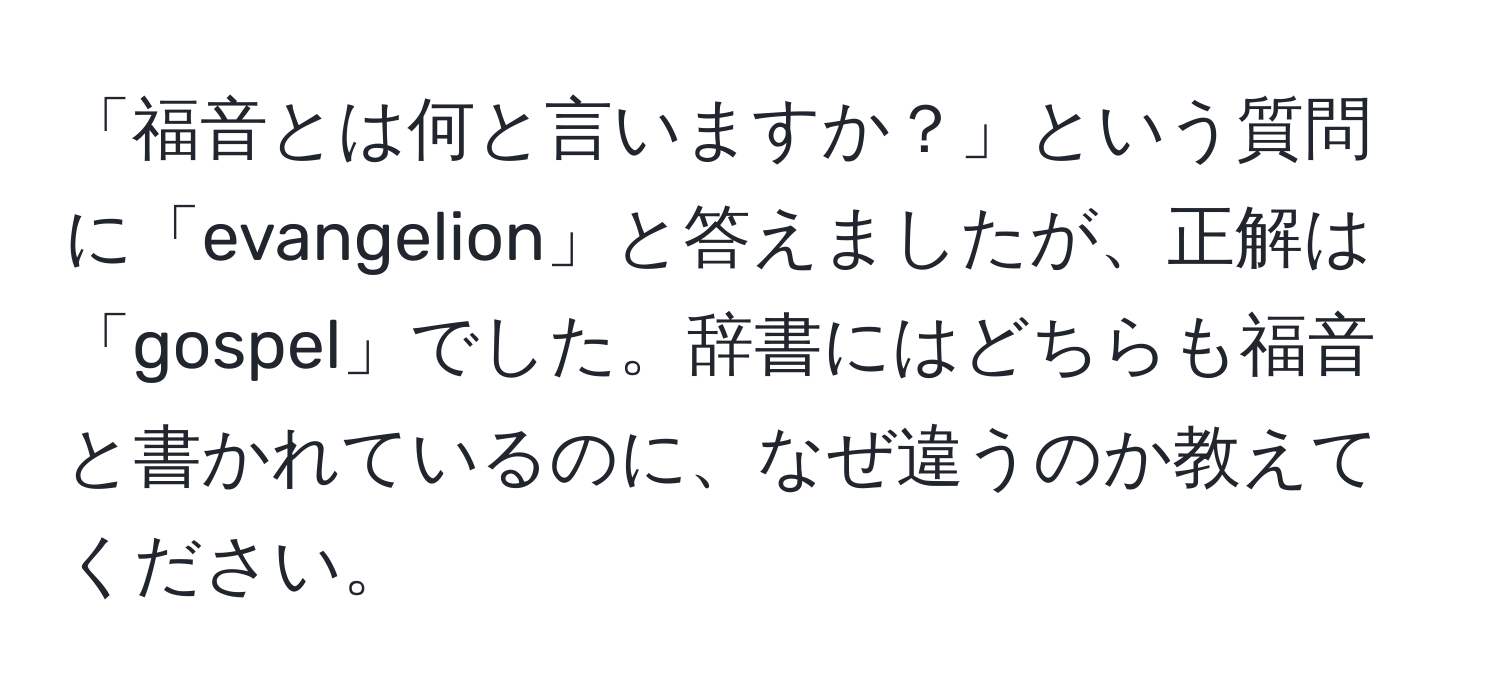 「福音とは何と言いますか？」という質問に「evangelion」と答えましたが、正解は「gospel」でした。辞書にはどちらも福音と書かれているのに、なぜ違うのか教えてください。