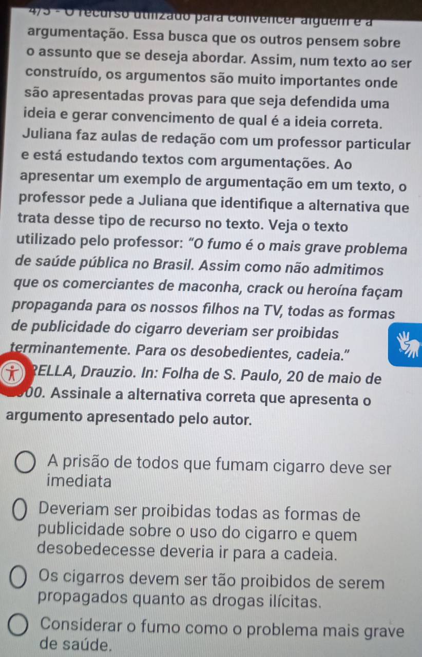 4/5 - O recurso utmizado para convencer alguem é à
argumentação. Essa busca que os outros pensem sobre
o assunto que se deseja abordar. Assim, num texto ao ser
construído, os argumentos são muito importantes onde
são apresentadas provas para que seja defendida uma
ideia e gerar convencimento de qual é a ideia correta.
Juliana faz aulas de redação com um professor particular
e está estudando textos com argumentações. Ao
apresentar um exemplo de argumentação em um texto, o
professor pede a Juliana que identifique a alternativa que
trata desse tipo de recurso no texto. Veja o texto
utilizado pelo professor: “O fumo é o mais grave problema
de saúde pública no Brasil. Assim como não admitimos
que os comerciantes de maconha, crack ou heroína façam
propaganda para os nossos filhos na TV, todas as formas
de publicidade do cigarro deveriam ser proibidas
terminantemente. Para os desobedientes, cadeia.”
i ?ELLA, Drauzio. In: Folha de S. Paulo, 20 de maio de
00. Assinale a alternativa correta que apresenta o
argumento apresentado pelo autor.
A prisão de todos que fumam cigarro deve ser
imediata
Deveriam ser proibidas todas as formas de
publicidade sobre o uso do cigarro e quem
desobedecesse deveria ir para a cadeia.
Os cigarros devem ser tão proibidos de serem
propagados quanto as drogas ilícitas.
Considerar o fumo como o problema mais grave
de saúde.