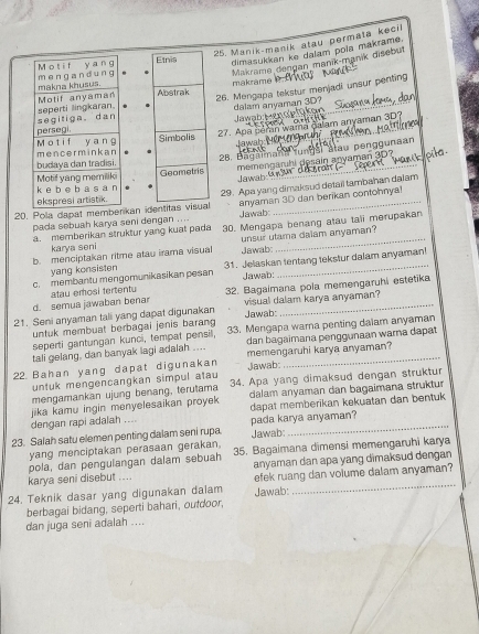 Manik-maník atau permata kecii
dimasukkan ke dalam pola makrame.
Makrame dengan manik-manik disebut
makrame
26. Mengapa tekstur menjadi unsur penting
Jawab H a n dalam anyaman 3D? Sor
27. Apa peran wama dalam anyaman 3D?
Jawah:
memengarhi dosain anyaman 3D?
28. Bagalman fungal atau penggunaan
Jawah uns
20. Pola dapat memb29. Apa yang dimaksud detail tambahan dalam
pada sebuah karya seni dengan ....  Jawab: anyaman 3D dan berikan contohnyal
a. memberikan struktur yang kuat pada 30. Mengapa benang atau tali merupakan
b. menciptakan ritme atau irama visual unsur utama dalam anyaman?
karya seni Jawab:
c. membantu mengomunikasikan pesan 31. Jelaskan tentang tekstur dalam anyaman!
yang konsisten
Jawab:
d. semua jawaban bena atau emosi tertenty 32. Bagaimana pola memengaruhi estetika
21. Seni anyaman tali yang dapat digunakan Jawab: visual dalam karya anyaman?
untuk membuat berbagai jenis baran 
seperti gantungan kunci, tempat pensill, 33. Mengapa warna penting dalam anyaman
tali gelang, dan banyak lagi adalah .... dan bagaimana penggunaan warna dapat
22 Bahan yang dapat digunakan Jawab memengaruhi karya anyaman?
untuk mengencangkan simpul atau
mengamankan ujung benang, terutama 34. Apa yang dimaksud dengan struktur
dalam anyaman dan bagaimana struktur
dengan rapi adalah .... jika kamu ingin menyelesaikan proyek 
dapat memberikan kekuatan dan bentuk
23. Salah satu elemen penting dalam seni rupa pada karya anyaman?  Jawab:
yang menciptakan perasaan gerakan.
pola, dan pengulangan dalam sebuah 35. Bagaimana dimensi memengaruhi karya
karya seni disebut .... anyaman dan apa yang dimaksud dengan 
24. Teknik dasar yang digunakan dalam Jawab: efek ruang dan volume dalam anyaman?
berbagai bidang, seperti bahari, outdoor,
dan juga seni adalah ....