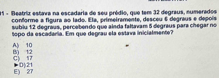 Beatriz estava na escadaria de seu prédio, que tem 32 degraus, numerados
conforme a figura ao lado. Ela, primeiramente, desceu 6 degraus e depois
subiu 12 degraus, percebendo que ainda faltavam 5 degraus para chegar no
topo da escadaria. Em que degrau ela estava inicialmente?
A) 10
B) 12
C) 17
D) 21
E) 27