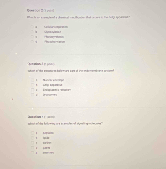 What is an example of a chemical modification that occurs in the Golgi apparatus?
Cellular respiration
b Glycosylation
C Photosynthesis
d Phosphorylation
Question 3 (1 point)
Which of the structures below are part of the endomembrane system?
a Nuclear envelope
b Golgi apparatus
c Endoplasmic reticulum
d Lysosomes
Question 4 (1 point)
Which of the following are examples of signaling molecules?
a peptides
b lipids
c carbon
d gases
e enzymes