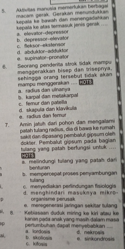 Aktivitas manusia memerlukan berbagai
macam gerak. Gerakan menundukkan
kepala ke bawah dan menengadahkan
kepala ke atas termasuk jenis gerak ....
a.elevator-depressor
b. depressor-elevator
c. fleksor-ekstensor
d. abduktor-adduktor
e. supinator-pronator
6. Seorang penderita strok tidak mampu
menggerakkan bisep dan trisepnya,
sehingga orang tersebut tidak akan
mampu menggerakan .... HOTS
a、 radius dan ulnanya
b. karpal dan metakarpal
c. femur dan patella
d. skapula dan klavikula
e. radius dan femur
7. Amin jatuh dari pohon dan mengalami
patah tulang radius, dia di bawa ke rumah
sakit dan dipasang pembalut gipsum oleh
dokter. Pembalut gipsum pada bagian
tulang yang patah berfungsi untuk ....
HOTS
a. melindungi tulang yang patah dari
benturan
1 b. mempercepat proses penyambungan
tulang
c. menyediakan perlindungan fisiologis
d. menghindari masuknya mikro-
p organisme perusak
e. meregenerasi jaringan sekitar tulang
si, 8. Kebiasaan duduk miring ke kiri atau ke
kanan pada anak yang masih dalam masa
p pertumbuhan dapat menyebabkan ....
a. lordosis d. nekrosis
si, b. skoliosis e. sinkondrosis
c.kifosis