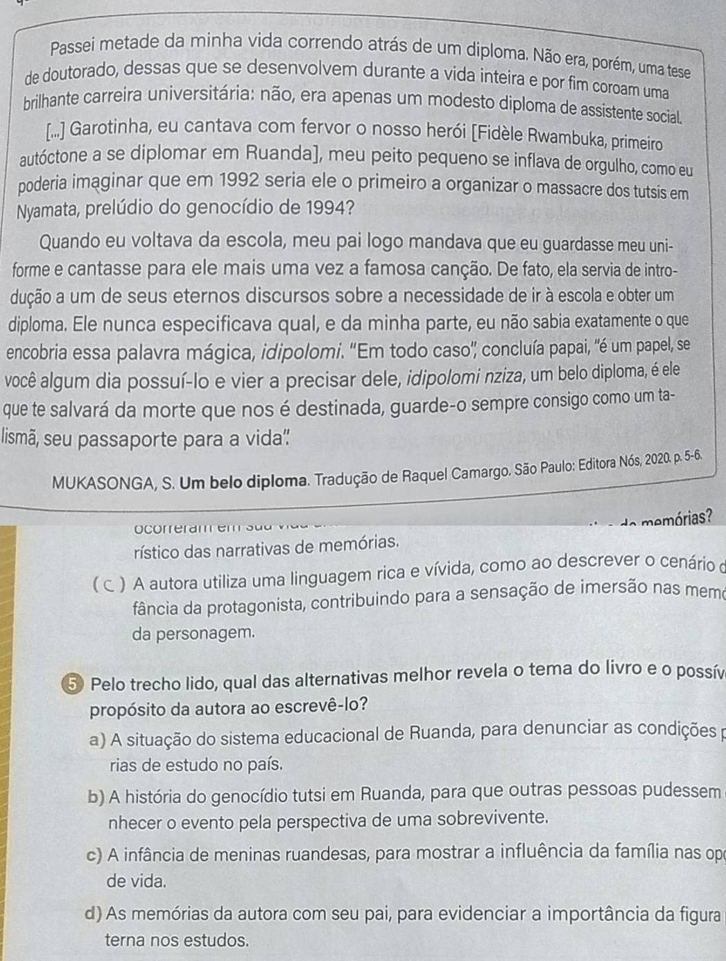 Passei metade da minha vida correndo atrás de um diploma. Não era, porém, uma tese
de doutorado, dessas que se desenvolvem durante a vida inteira e por fim coroam uma
brilhante carreira universitária: não, era apenas um modesto diploma de assistente social.
[...] Garotinha, eu cantava com fervor o nosso herói [Fidèle Rwambuka, primeiro
autóctone a se diplomar em Ruanda], meu peito pequeno se inflava de orgulho, como eu
poderia imaginar que em 1992 seria ele o primeiro a organizar o massacre dos tutsis em
Nyamata, prelúdio do genocídio de 1994?
Quando eu voltava da escola, meu pai logo mandava que eu guardasse meu uni-
forme e cantasse para ele mais uma vez a famosa canção. De fato, ela servia de intro-
dução a um de seus eternos discursos sobre a necessidade de ir à escola e obter um
diploma. Ele nunca especificava qual, e da minha parte, eu não sabia exatamente o que
encobria essa palavra mágica, idipolomi. “Em todo caso' concluía papai, 'é um papel, se
você algum dia possuí-lo e vier a precisar dele, idipolomi nziza, um belo diploma, é ele
que te salvará da morte que nos é destinada, guarde-o sempre consigo como um ta-
lismã, seu passaporte para a vida''
MUKASONGA, S. Um belo diploma. Tradução de Raquel Camargo. São Paulo: Editora Nós, 2020. p. 5-6.
memórias?
ocorreram e  
rístico das narrativas de memórias.
C . ) A autora utiliza uma linguagem rica e vívida, como ao descrever o cenário o
fância da protagonista, contribuindo para a sensação de imersão nas memo
da personagem.
5 Pelo trecho lido, qual das alternativas melhor revela o tema do livro e o possív
propósito da autora ao escrevê-lo?
a) A situação do sistema educacional de Ruanda, para denunciar as condições 
rias de estudo no país.
b) A história do genocídio tutsi em Ruanda, para que outras pessoas pudessem
nhecer o evento pela perspectiva de uma sobrevivente.
c) A infância de meninas ruandesas, para mostrar a influência da família nas opo
de vida.
d) As memórias da autora com seu pai, para evidenciar a importância da figura
terna nos estudos.