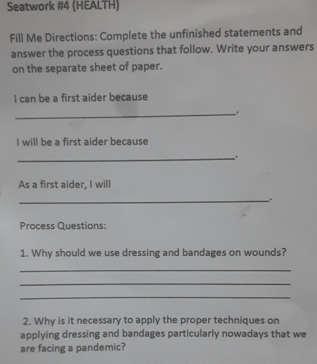 Seatwork #4 (HEALTH) 
Fill Me Directions: Complete the unfinished statements and 
answer the process questions that follow. Write your answers 
on the separate sheet of paper. 
I can be a first aider because 
_. 
I will be a first aider because 
_ 
As a first aider, I will 
_. 
Process Questions: 
1. Why should we use dressing and bandages on wounds? 
_ 
_ 
_ 
2. Why is it necessary to apply the proper techniques on 
applying dressing and bandages particularly nowadays that we 
are facing a pandemic?