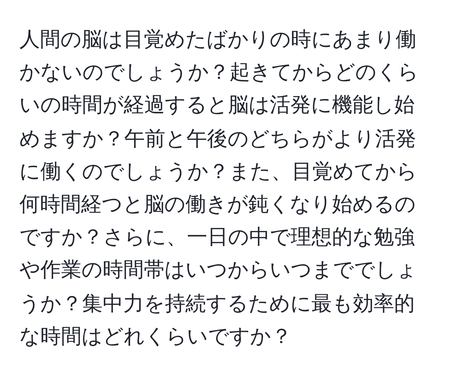 人間の脳は目覚めたばかりの時にあまり働かないのでしょうか？起きてからどのくらいの時間が経過すると脳は活発に機能し始めますか？午前と午後のどちらがより活発に働くのでしょうか？また、目覚めてから何時間経つと脳の働きが鈍くなり始めるのですか？さらに、一日の中で理想的な勉強や作業の時間帯はいつからいつまででしょうか？集中力を持続するために最も効率的な時間はどれくらいですか？