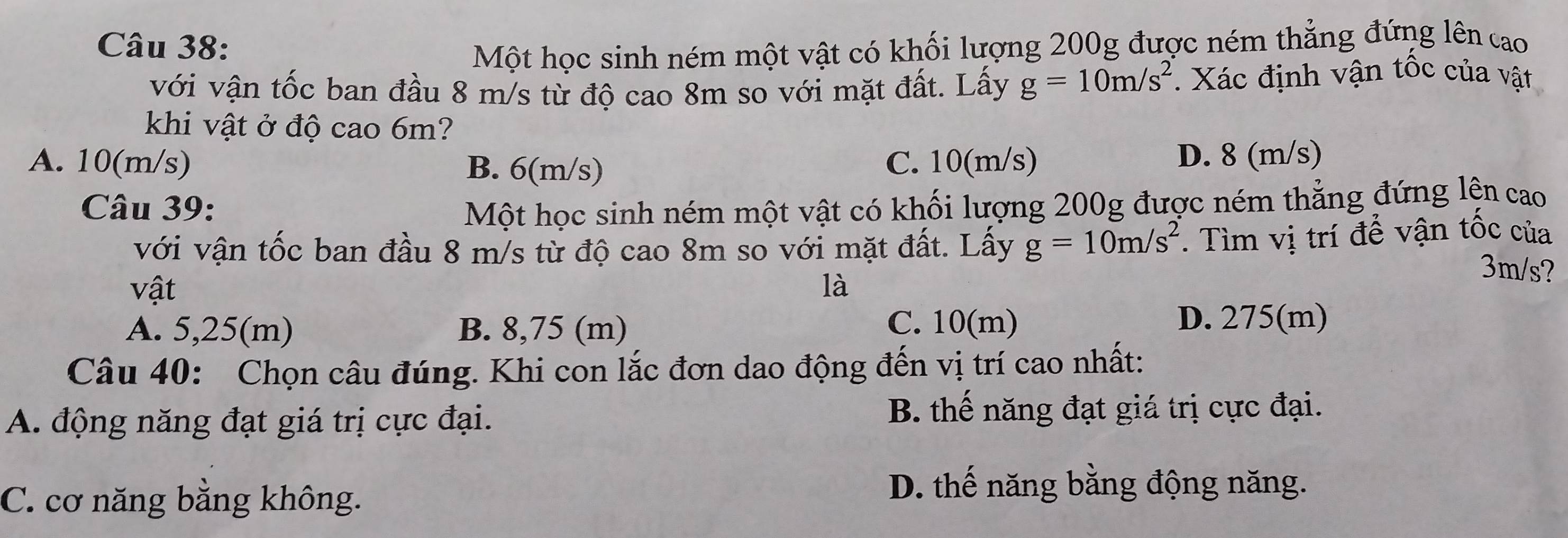 Một học sinh ném một vật có khối lượng 200g được ném thẳng đứng lên cao
với vận tốc ban đầu 8 m/s từ độ cao 8m so với mặt đất. Lấy g=10m/s^2 Xác định vận tốc của vật
khi vật ở độ cao 6m?
A. 10(m/s) B. 6(m/s) C. 10(m/s) D. 8 (m/s)
Câu 39: Một học sinh ném một vật có khối lượng 200g được ném thẳng đứng lện cao
với vận tốc ban đầu 8 m/s từ độ cao 8m so với mặt đất. Lấy g=10m/s^2. Tìm vị trí để vận tốc của
3m/s?
vật là
A. 5,25(m) B. 8,75 (m)
C. 10(m) D. 275(m)
Câu 40: Chọn câu đúng. Khi con lắc đơn dao động đến vị trí cao nhất:
A. động năng đạt giá trị cực đại. B. thế năng đạt giá trị cực đại.
C. cơ năng bằng không.
D. thế năng bằng động năng.