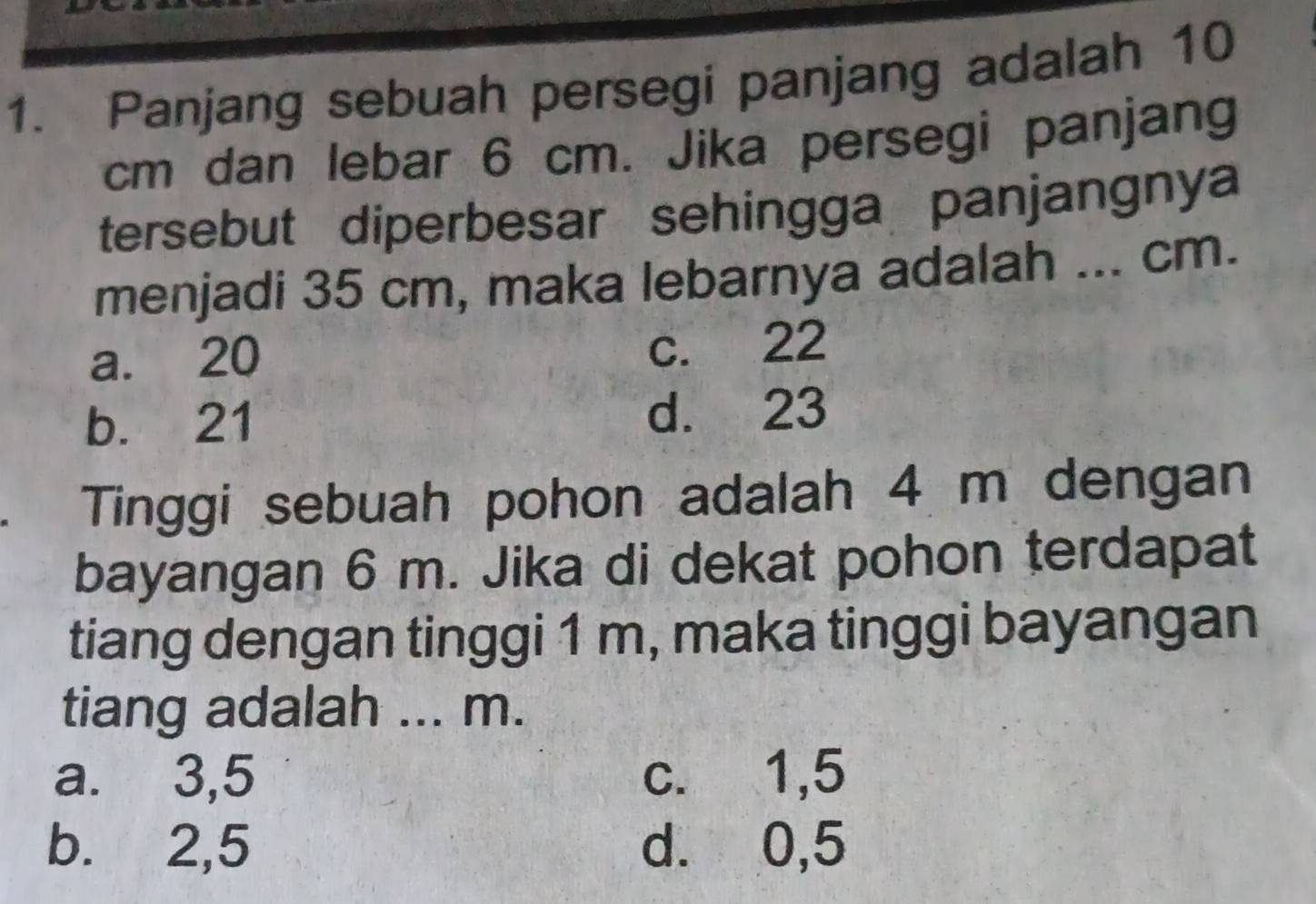 Panjang sebuah persegi panjang adalah 10
cm dan lebar 6 cm. Jika persegi panjang
tersebut diperbesar sehingga panjangnya
menjadi 35 cm, maka lebarnya adalah ... cm.
a. 20
c. 22
b. 21 d. 23
Tinggi sebuah pohon adalah 4 m dengan
bayangan 6 m. Jika di dekat pohon terdapat
tiang dengan tinggi 1 m, maka tinggi bayangan
tiang adalah ... m.
a. 3,5 c. 1,5
b. 2,5 d. 0,5