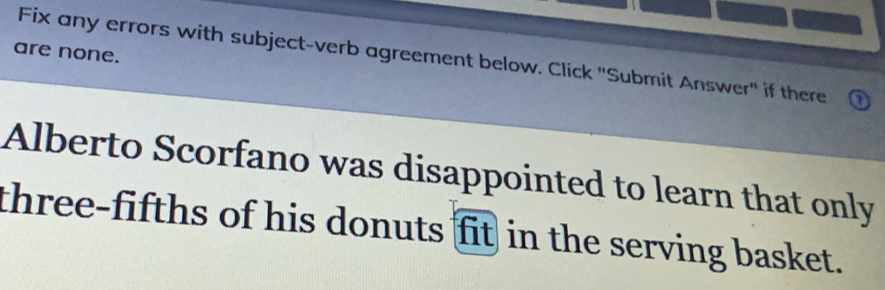 are none. 
Fix any errors with subject-verb agreement below. Click "Submit Answer" if there ⑦ 
Alberto Scorfano was disappointed to learn that only 
three-fifths of his donuts fit in the serving basket.