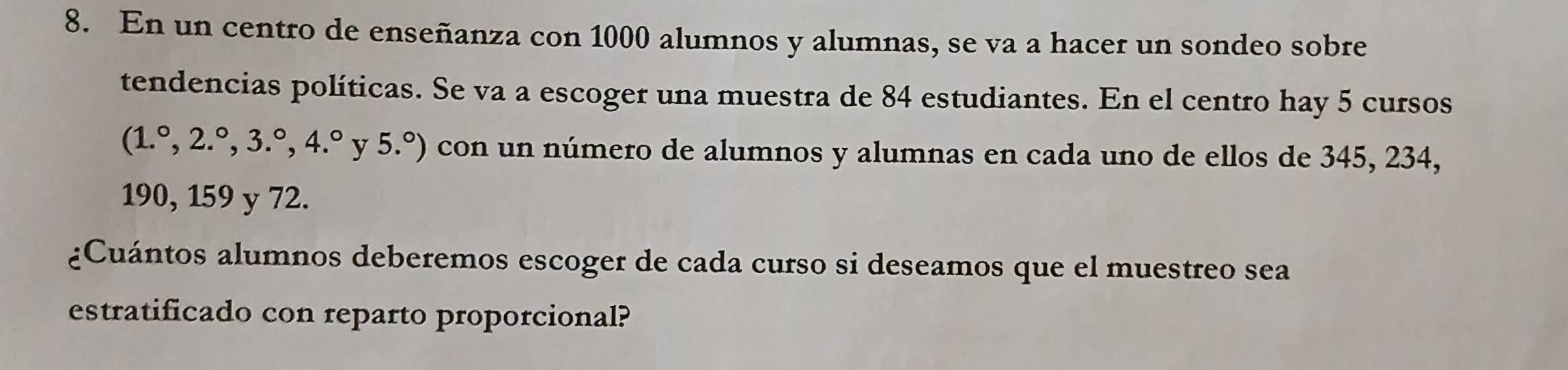 En un centro de enseñanza con 1000 alumnos y alumnas, se va a hacer un sondeo sobre 
tendencias políticas. Se va a escoger una muestra de 84 estudiantes. En el centro hay 5 cursos
(1.^circ ,2.^circ ,3.^circ , 4.^circ  y 5.^circ ) con un número de alumnos y alumnas en cada uno de ellos de 345, 234,
190, 159 y 72. 
¿Cuántos alumnos deberemos escoger de cada curso si deseamos que el muestreo sea 
estratificado con reparto proporcional?