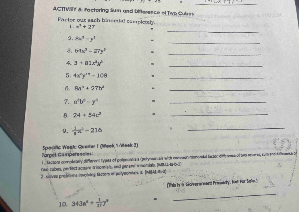 angle 3 -_ 
ACTIVITY 5: Factoring Sum and Difference of Two Cubes 
Factor out each binomial completely. 
_ 
1. x^3+27
_ 
2. 8x^3-y^3
_ 
3. 64x^3-27y^3
= 
4. 3+81x^3y^3
_ 
5. 4x^6y^(12)-108
_ 
6. 8a^3+27b^3
= 
_ 
7. a^3b^3-y^3
_ 
8. 24+54c^3
_ 
9.  1/8 x^3-216
= 
_ 
Specific Week: Quarter 1 (Week 1-Week 2) 
Target Competencies: 
l. factors completely different types of polynomials (polynomials with common monomial factor, difference of two squares, sum and difference of 
two cubes, perfect square trinomials, and general trinomials. )M8AL-la-b-1) 
2. solves problems involving factors of polynomials. s. (M8AL-Ib-2) 
(This is a Government Property. Not For Sale.) 
10. 343a^6+ 1/27 y^9
= 
_