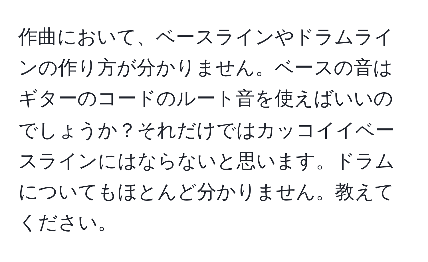 作曲において、ベースラインやドラムラインの作り方が分かりません。ベースの音はギターのコードのルート音を使えばいいのでしょうか？それだけではカッコイイベースラインにはならないと思います。ドラムについてもほとんど分かりません。教えてください。