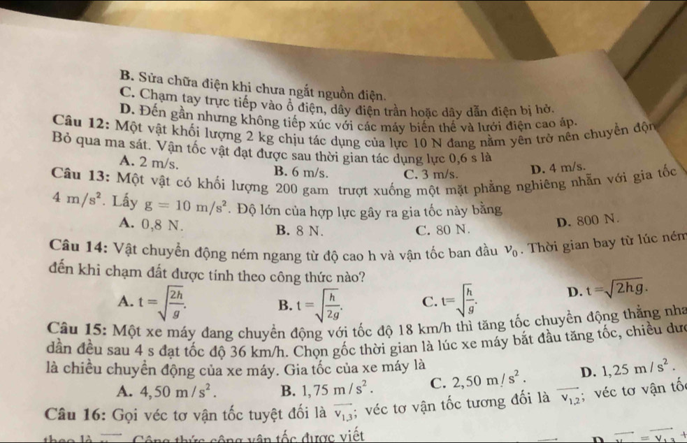 B. Sửa chữa điện khi chưa ngắt nguồn điện.
C. Chạm tay trực tiếp vào ổ điện, dây điện trần hoặc dây dẫn điện bị hở.
D. Đến gần nhưng không tiếp xúc với các máy biển thế và lưới điện cao áp.
Câu 12: Một vật khối lượng 2 kg chịu tác dụng của lực 10 N đang nằm yên trở nền chuyển độn
Bỏ qua ma sát. Vận tốc vật đạt được sau thời gian tác dụng lực 0,6 s là
A. 2 m/s. B. 6 m/s.
C. 3 m/s. D. 4 m/s.
Câu 13: Một vật có khối lượng 200 gam trượt xuống một mặt phẳng nghiêng nhẵn với gia tốc
4m/s^2. Lấy g=10m/s^2. Độ lớn của hợp lực gây ra gia tốc này bằng
A. 0,8 N. B. 8 N. C. 80 N.
D. 800 N.
Câu 14: Vật chuyển động ném ngang từ độ cao h và vận tốc ban đầu v_0. Thời gian bay từ lúc ném
đến khi chạm đất được tính theo công thức nào? t=sqrt(2hg).
A. t=sqrt(frac 2h)g. t=sqrt(frac h)2g. t=sqrt(frac h)g.
D.
B.
C.
Câu 15: Một xe máy đang chuyển động với tốc độ 18 km/h thì tăng tốc chuyền động thằng nha
dần đều sau 4 s đạt tốc độ 36 km/h. Chọn gốc thời gian là lúc xe máy bắt đầu tăng tốc, chiều dư
là chiều chuyển động của xe máy. Gia tốc của xe máy là 1,25m/s^2.
A. 4,50m/s^2. B. 1,75m/s^2. C. 2,50m/s^2. D.
Câu 16: Gọi véc tơ vận tốc tuyệt đối là overline v_1.3; véc tơ vận tốc tương đối là overline v_1,2; véc tơ vận tố
- - 12   Công thức cộng vên tốc được viết vector u=vector v_13+
n