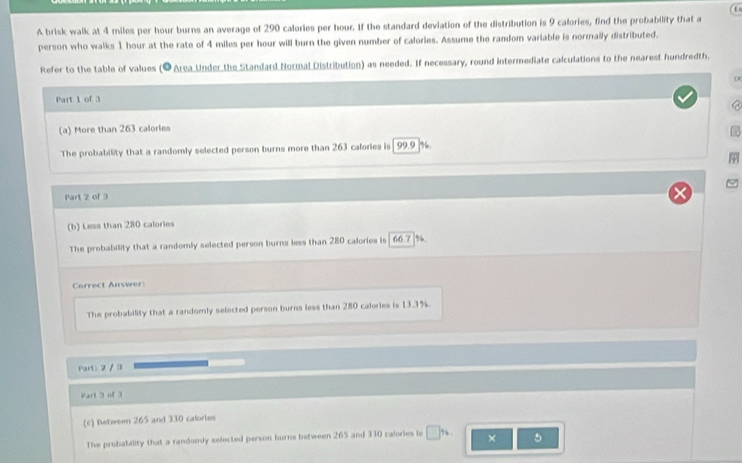 A brisk walk at 4 miles per hour burns an average of 290 calories per hour. If the standard deviation of the distribution is 9 calories, find the probability that a 
person who walks 1 hour at the rate of 4 miles per hour will burn the given number of calories. Assume the random variable is normally distributed. 
Refer to the table of values (● Area Under the Standard Normal Distribution) as needed. If necessary, round intermediate calculations to the nearest hundredth. 
Part 1 of 3 
C 
(a) More than 263 calories
The probability that a randomly selected person burns more than 263 calories is 99.9 %. 
Part 2 of 3 
(b) Less than 280 calories
The probability that a randomly selected person burns less than 280 calories is | 66.7 |%. 
Correct Answer 
The probability that a randomly selected person burns less than 280 calories is 13.3%. 
Part: 2 / 3 
Part 3 of 3 
(c) Retween 265 and 330 calories
The probability that a randomly selected person burns between 265 and 330 calories is □ %. × 5