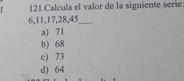 Calcula el valor de la siguiente serie:
6, 11, 17, 28, 45 _
a 71
b 68
c) 73
d) 64