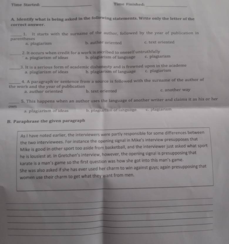 Time Started: _Time Finished:_
A. Identify what is being asked in the following statements. Write only the letter of the
correct answer.
_1. It starts with the surname of the author, followed by the year of publication in
parentheses
a. plagiarism b. author oriented c. text oriented
_2. It occurs when credit for a work is ascribed to oneself untruthfully
a. plagiarism of ideas b. plagiarism of language c. plagiarism
_3. It is a serious form of academic dishonesty and is frowned upon in the academe
a. plagiarism of ideas b. plagiarism of language c. plagiarism
_4. A paragraph or sentence from a source is followed with the surname of the author of
the work and the year of publication
a. author oriented b. text oriented c. another way
_5. This happens when an author uses the language of another writer and claims it as his or her
own
a. plagiarism of ideas b. plagiarism of language c. plagiarism
B. Paraphrase the given paragraph
As I have noted earlier, the interviewers were partly responsible for some differences between
the two interviewees. For instance the opening signal in Mike’s interview presupposes that
Mike is good in other sport too aside from basketball, and the interviewer just asked what sport
he is lousiest at. In Gretchen’s interview, however, the opening signal is presupposing that
karate is a man’s game so the first question was how she got into this man’s game.
She was also asked if she has ever used her charm to win against guys; again presupposing that
women use their charm to get what they want from men.
_
_
_
_
_
_