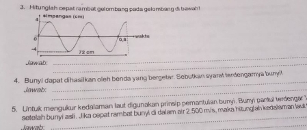 Hitunglah cepat rambat gelombang pada gelombang di bawah! 
_ 
Jawab:_ 
4. Bunyi dapat dihasilkan oleh benda yang bergetar. Sebutkan syarat terdengarya bunyi! 
Jawab:_ 
_ 
5. Untuk mengukur kedalaman laut digunakan prinsip pemantulan bunyi. Bunyi pantul terdengar ? 
_ 
setelah bunyi asli. Jika cepat rambat bunyi di dalam air 2.500 m/s, maka hitunglah kedalaman laut 
Jawah 
_