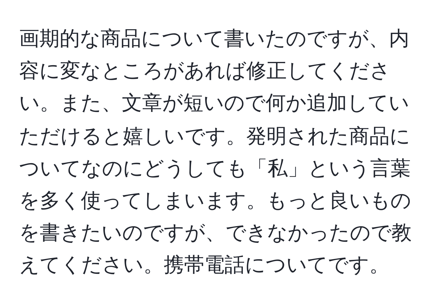 画期的な商品について書いたのですが、内容に変なところがあれば修正してください。また、文章が短いので何か追加していただけると嬉しいです。発明された商品についてなのにどうしても「私」という言葉を多く使ってしまいます。もっと良いものを書きたいのですが、できなかったので教えてください。携帯電話についてです。