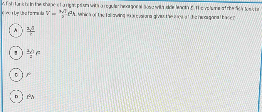 A fish tank is in the shape of a right prism with a regular hexagonal base with side length f. The volume of the fish tank is
given by the formula V= 3sqrt(3)/2 ell^2h. Which of the following expressions gives the area of the hexagonal base?
A  3sqrt(3)/2 
B  3sqrt(3)/2 ell^2
C ell^2
D ell^2h