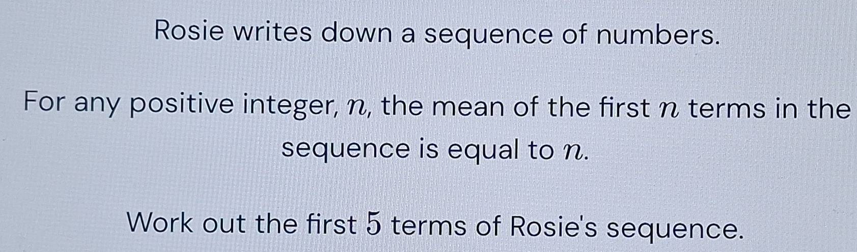 Rosie writes down a sequence of numbers. 
For any positive integer, n, the mean of the first n terms in the 
sequence is equal to n. 
Work out the first 5 terms of Rosie's sequence.