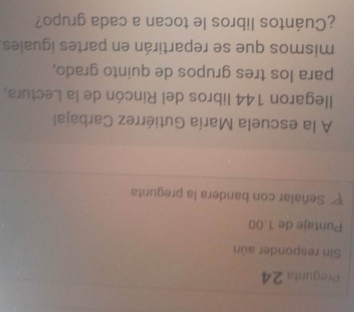 Pregunta 24 
Sin responder aún 
Puntaje de 1.00
P Señalar con bandera la pregunta 
A la escuela María Gutiérrez Carbajal 
llegaron 144 libros del Rincón de la Lectura, 
para los tres grupos de quinto grado, 
mismos que se repartirán en partes iguales. 
¿Cuántos libros le tocan a cada grupo?