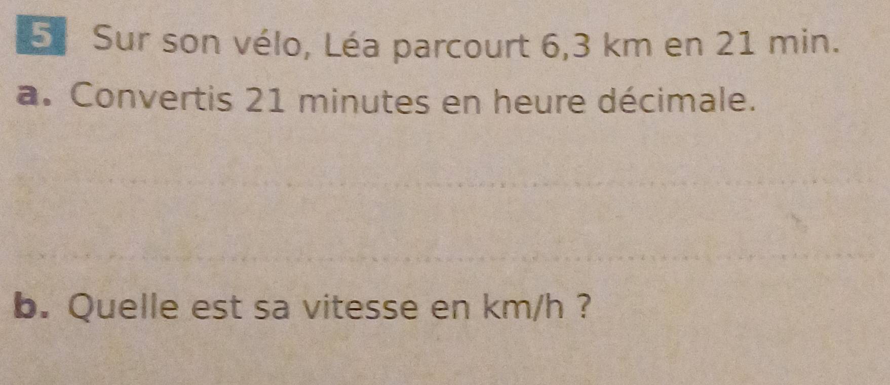 Sur son vélo, Léa parcourt 6,3 km en 21 min. 
a. Convertis 21 minutes en heure décimale. 
b. Quelle est sa vitesse en km/h ?