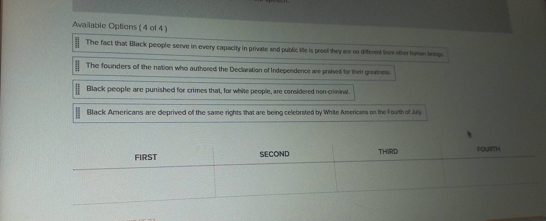 Available Options ( 4 of 4 )
frac overline : overline _ overline E overline DE overline SE The fact that Black people serve in every capacity in private and public life is proof they are no different from other human beings.
The founders of the nation who authored the Declaration of Independence are praised for their greatness.
beginarrayr _ :520 _ 30 _ SE Black people are punished for crimes that, for white people, are considered non-criminal.
beginarrayr 30 25 3520 _  Black Americans are deprived of the same rights that are being celebrated by White Americans on the Fourth of July.