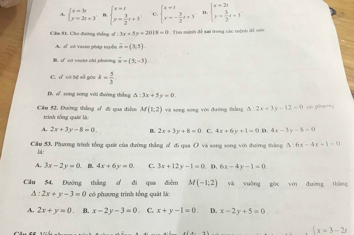 A. beginarrayl x=3t y=2t+3endarray. . B. beginarrayl x=t y= 3/2 t+3endarray. C. beginarrayl x=t y=- 3/2 t+3endarray. . D. beginarrayl x=2t y= 3/2 t+3endarray. .
Câu 51. Cho đường thẳng d:3x+5y+2018=0. Tìm mệnh đề sai trong các mệnh đề sau:
A. d có vectơ pháp tuyến vector n=(3;5).
B. d có vectơ chỉ phương vector u=(5;-3).
C. d có hệ số góc k= 5/3 .
D. d song song với đường thẳng △ :3x+5y=0.
Câu 52. Đường thẳng đ đi qua điểm M(1;2) và song song với đường thắng △ :2x+3y-12=0 có phương
trình tổng quát là:
A. 2x+3y-8=0. B. 2x+3y+8=0. C. 4x+6y+1=0 .D. 4x-3y-8=0
Câu 53. Phương trình tổng quát của đường thẳng đ đi qua O và song song với đường thắng △ :6x-4x+1=0
là:
A. 3x-2y=0 B. 4x+6y=0. C. 3x+12y-1=0. D. 6x-4y-1=0.
Câu 54. Đường thẳng d đi qua điểm M(-1;2) và vuông góc với đường thăng
△ :2x+y-3=0 có phương trình tổng quát là:
A. 2x+y=0. B. x-2y-3=0 C. x+y-1=0. D. x-2y+5=0.
4(4.2)
(x=3-2t