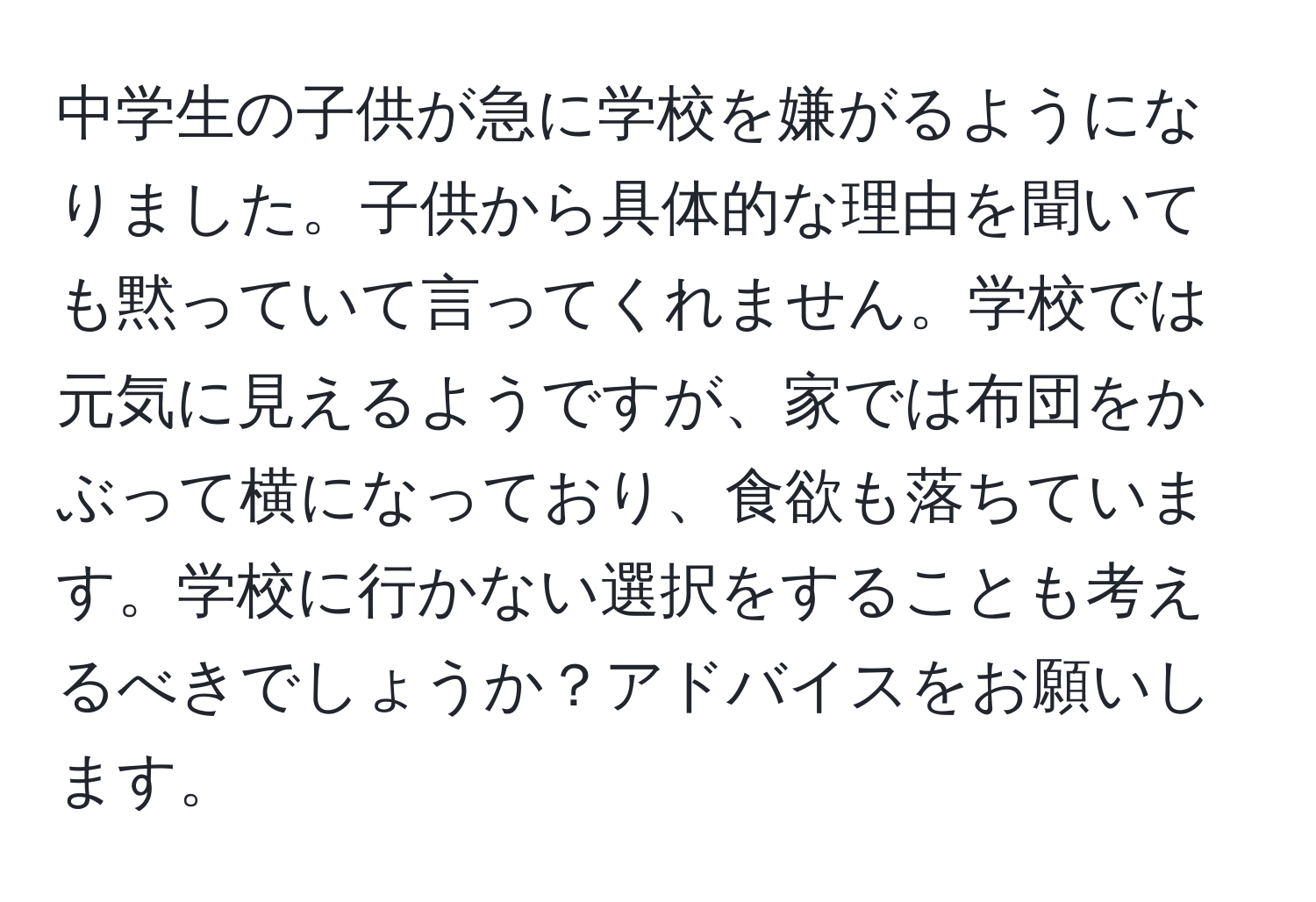 中学生の子供が急に学校を嫌がるようになりました。子供から具体的な理由を聞いても黙っていて言ってくれません。学校では元気に見えるようですが、家では布団をかぶって横になっており、食欲も落ちています。学校に行かない選択をすることも考えるべきでしょうか？アドバイスをお願いします。